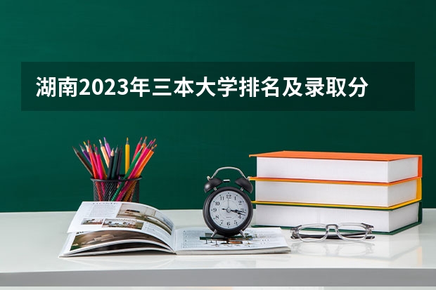 湖南2023年三本大学排名及录取分数线 全国三本大学排名汇总？