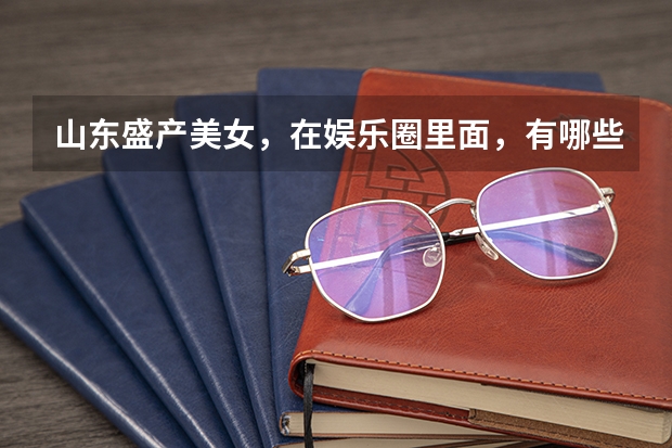 山东盛产美女，在娱乐圈里面，有哪些山东的女明星呢？