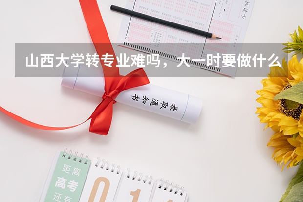 山西大学转专业难吗,大一时要做什么准备?
