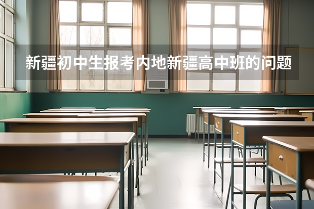 新疆初中生报考内地新疆高中班的问题!!! 内地新疆高中班的录取工作是怎样开展的?