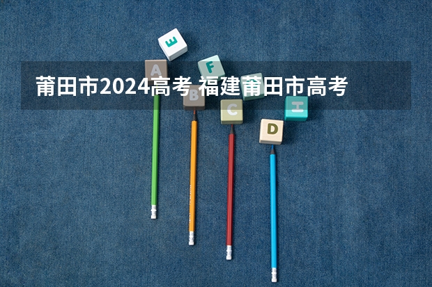 莆田市2024高考 福建莆田市高考状元,福建莆田市文科理科和高考状元