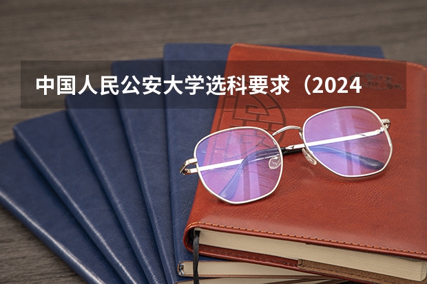中国人民公安大学选科要求（2024年高考选科要求是怎样的？）