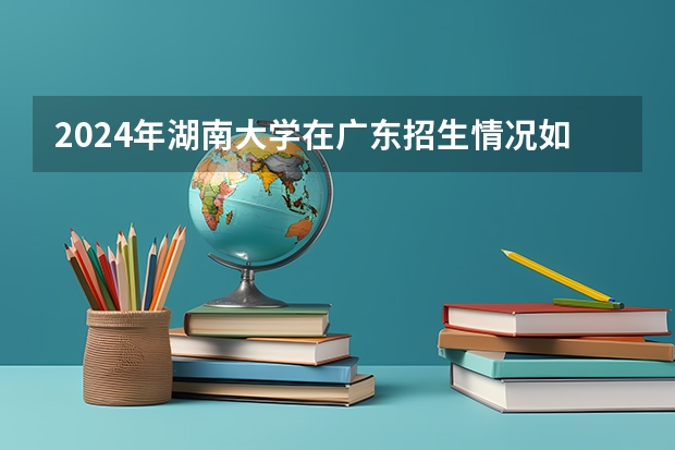 2024年湖南大学在广东招生情况如何