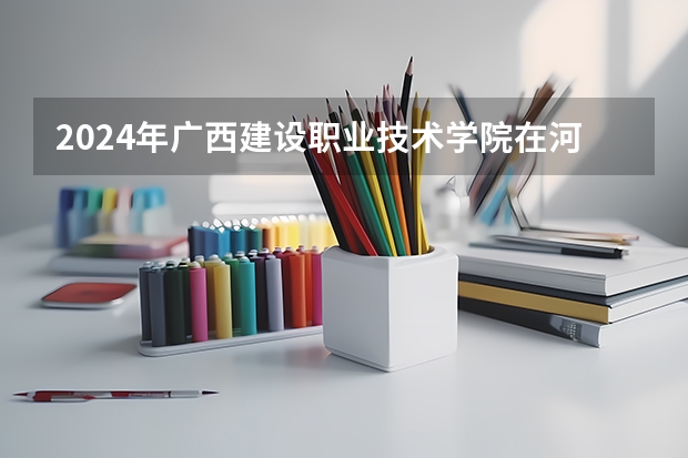 2024年广西建设职业技术学院在河南招生情况如何