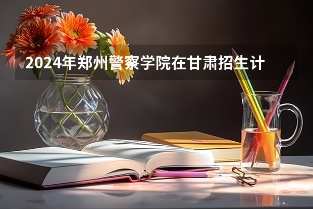 2024年郑州警察学院在甘肃招生计划如何