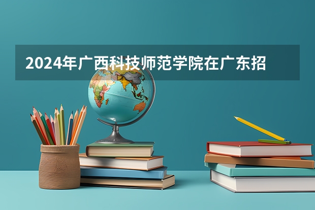 2024年广西科技师范学院在广东招生情况如何