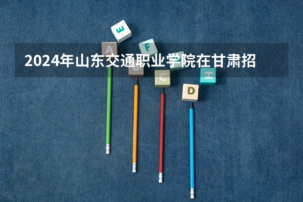 2024年山东交通职业学院在甘肃招生计划如何