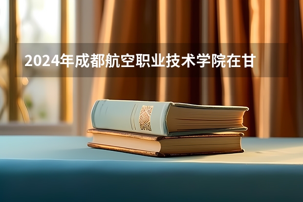 2024年成都航空职业技术学院在甘肃招生计划如何