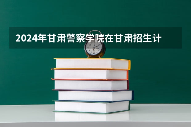 2024年甘肃警察学院在甘肃招生计划如何