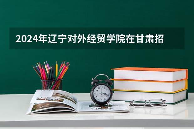 2024年辽宁对外经贸学院在甘肃招生计划如何
