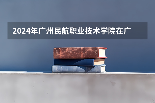 2024年广州民航职业技术学院在广东招生情况如何