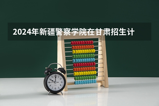 2024年新疆警察学院在甘肃招生计划如何