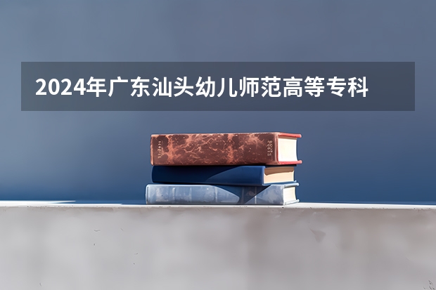 2024年广东汕头幼儿师范高等专科学校在广东招生情况如何