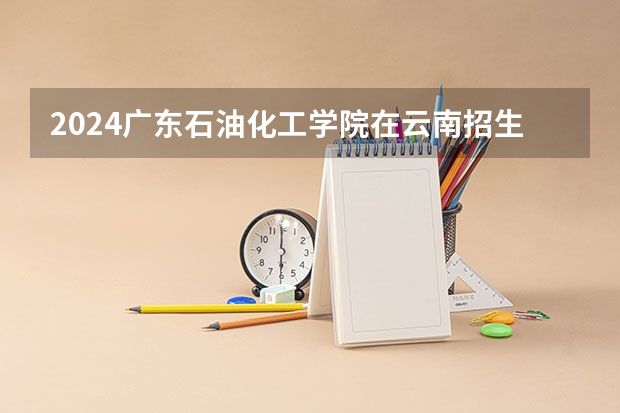 2024广东石油化工学院在云南招生计划怎么样