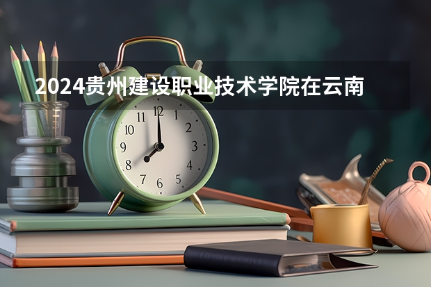 2024贵州建设职业技术学院在云南招生计划怎么样