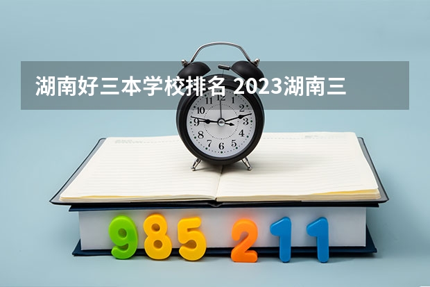 湖南好三本学校排名 2023湖南三本大学排名