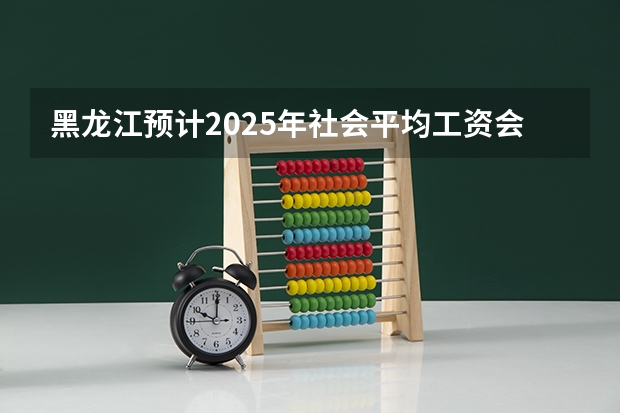 黑龙江预计2025年社会平均工资会是多少?