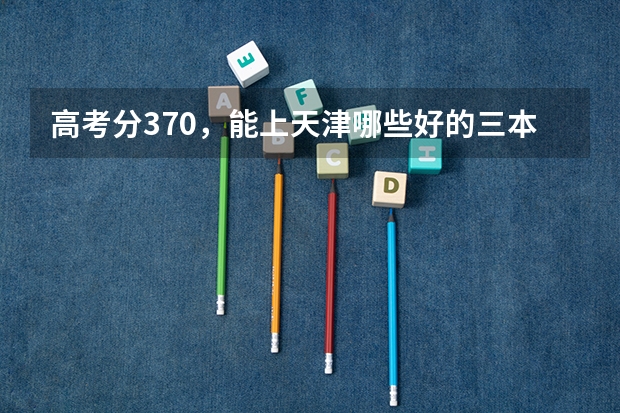 高考分370，能上天津哪些好的三本英语专业的大学，山西理科考生