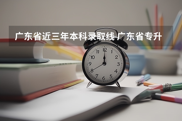 广东省近三年本科录取线 广东省专升本录取分数线？