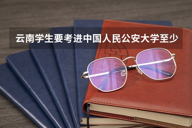 云南学生要考进中国人民公安大学至少需要多少分？