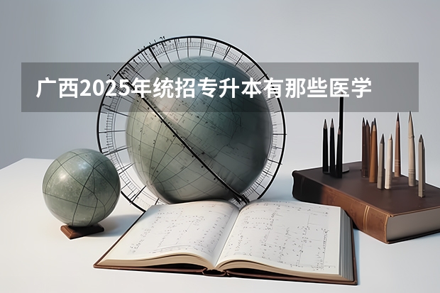 广西2025年统招专升本有那些医学院校（广西2025年专升本政策）
