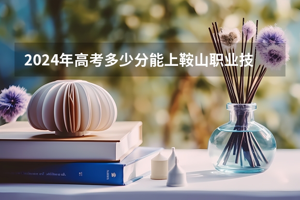 2024年高考多少分能上鞍山职业技术学院