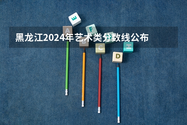 黑龙江2024年艺术类分数线公布 艺术分数线多少