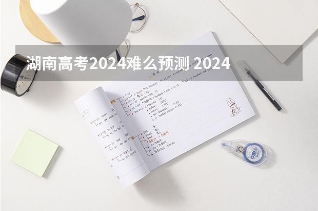 湖南高考2024难么预测 2024年高考会很难么?