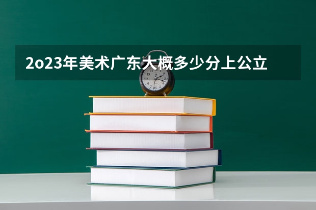 2o23年美术广东大概多少分上公立本科