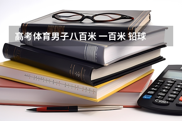 高考体育男子八百米 一百米 铅球 立定跳满分分别 是多少? 跪求