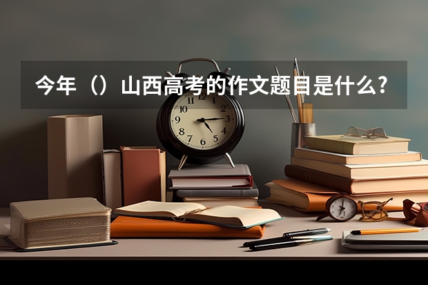 今年（）山西高考的作文题目是什么?