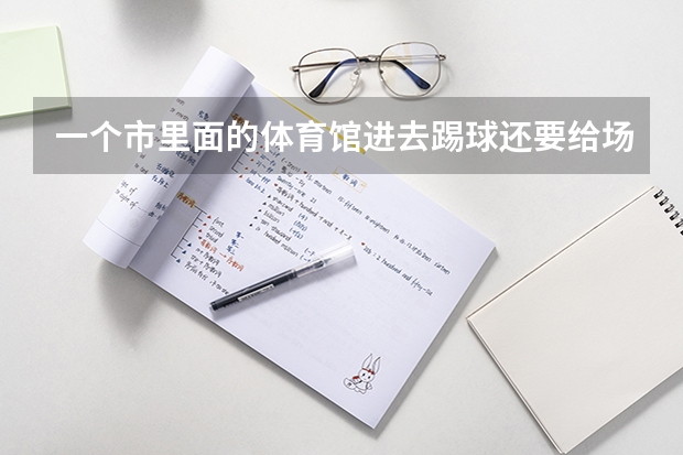一个市里面的体育馆进去踢球还要给场地费吗??我们是广东省高要市里