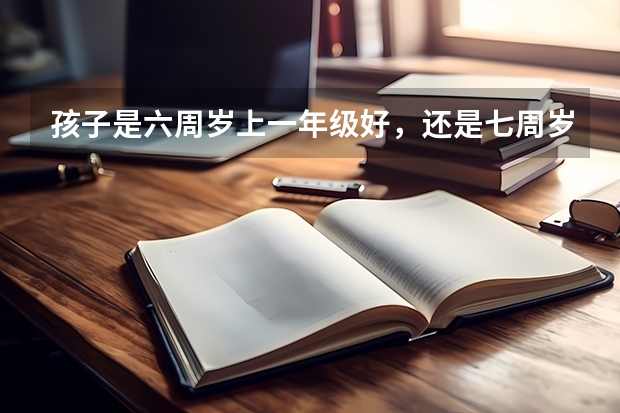 孩子是六周岁上一年级好,还是七周岁上一年级好?为什么?