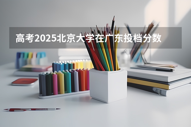 高考2025北京大学在广东投档分数线详解