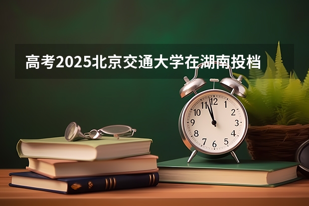 高考2025北京交通大学在湖南投档分数线详解