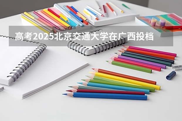 高考2025北京交通大学在广西投档分数线详解