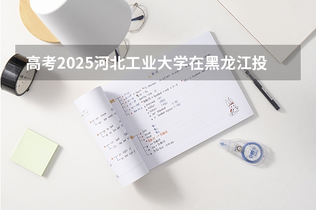 高考2025河北工业大学在黑龙江投档分数线详解